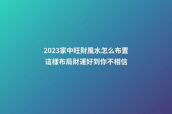2023家中旺財風水怎么布置 這樣布局財運好到你不相信